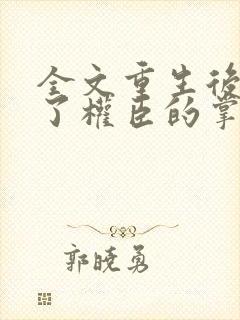 全文重生后我成了权臣的掌中娇