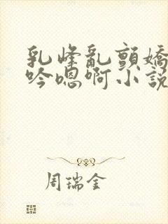 乳峰乱颤娇喘呻吟嗯啊小说