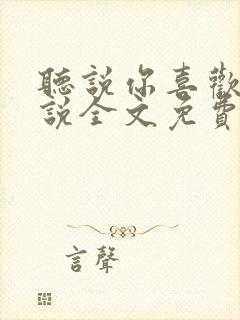 听说你喜欢我小说全文免费阅读