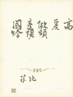 国产做爰高潮呻吟视频