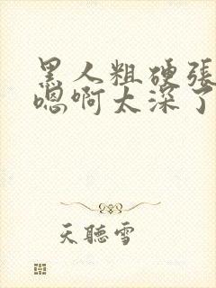 黑人粗硬张开腿嗯啊太深了封面