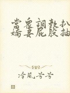 当众调教扒开小娇妻屁股抽打花蒂