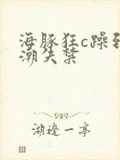 海豚狂c躁到高潮失禁