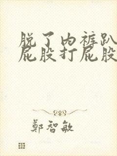 脱了内裤趴着光屁股打屁股