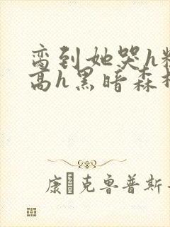 脔到她哭h粗话高h黑暗森林