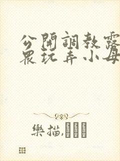 公开调教露出当众玩弄小母狗小说