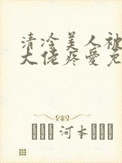 清冷美人被阴鸷大佬疼爱免费阅读全文