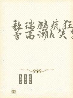 敖瑞鹏疯狂揉肉蒂高潮h失禁文