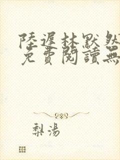 陆迟林默然全文免费阅读无弹窗