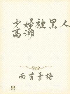 少妇被黑人操到高潮