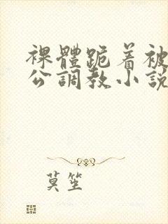 裸体跪着被全班公调教小说