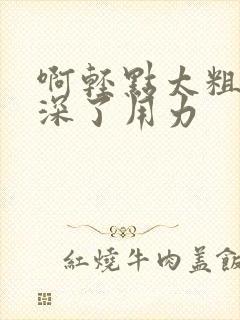 啊轻点太粗嗯太深了用力