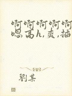 啊啊啊啊啊嗯嗯嗯高h,爽,插,操,舔
