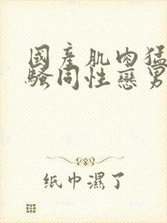 国产肌肉猛男猛骚同性恋男视频