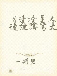 《清冷美人掉马后被阴鸷大佬强制疼宠》