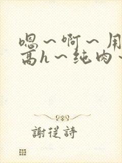 嗯～啊～用力～高h～纯肉～男男