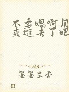 不要嗯啊用力好爽进去了吧嗯嗯啊啊啊啊啊