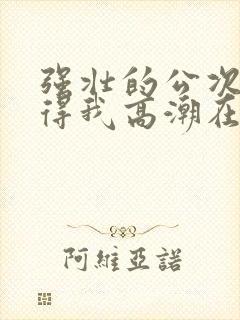 强壮的公次次弄得我高潮在线观看