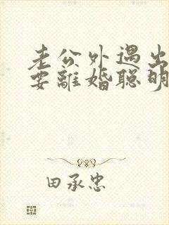 老公外遇出轨了要离婚聪明的妻子该怎么做