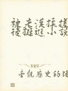 被老汉揉搓呻吟后挺进小说