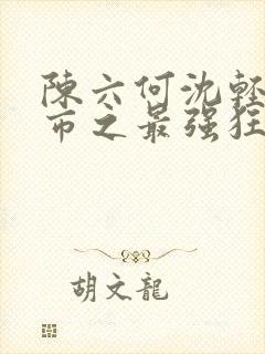 陈六何沈轻舞都市之最强狂兵