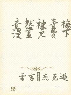 竟然被青梅竹马漫画免费下拉式