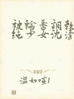 被轮番调教的清纯少女沈清清
