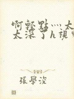 啊轻点灬太粗嗯太深了h视频