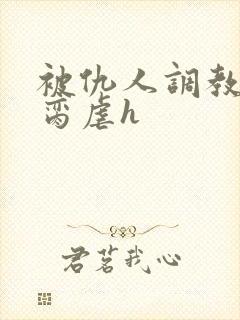 被仇人调教成禁脔虐h