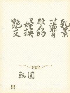 艳妇臀荡乳欲伦交换的背景故事