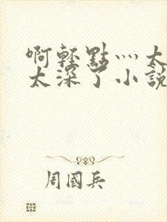 啊轻点灬太粗嗯太深了小说