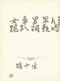 女尊男卑h玩弄跪趴调教嗯啊m