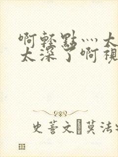 啊轻点灬太粗嗯太深了啊视频