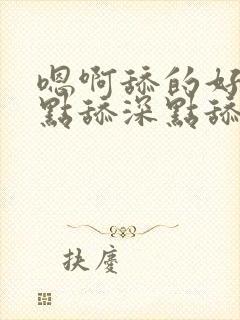 嗯啊舔的好爽快点舔深点舔嗯嗯