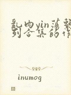 乱肉yin荡系列合集的作者