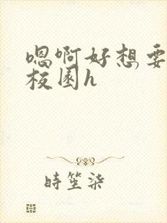 嗯啊好想要好大校园h