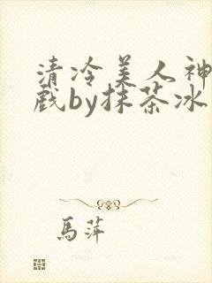 清冷美人神奇游戏by抹茶冰沙笔趣阁免费阅读