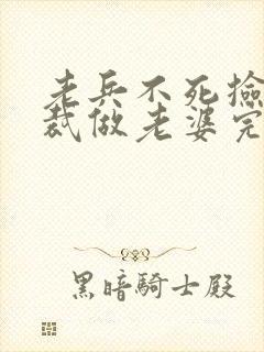 老兵不死捡个总裁做老婆完整版