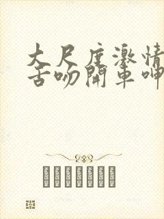 大尺度激情床戏舌吻开车呻吟声