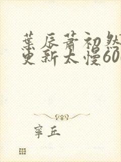 叶辰萧初然刚刚更新太慢600集