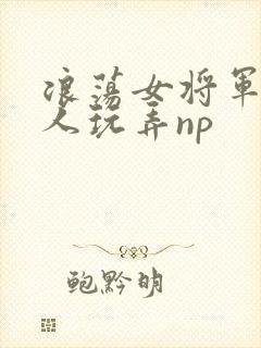 浪荡女将军被多人玩弄np