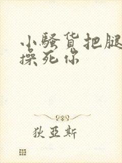 小骚货把腿张开操死你