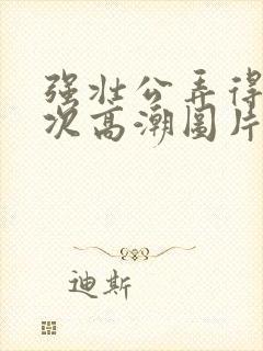 强壮公弄得我次次高潮图片