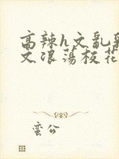 高辣h文乱乳h文浪荡校花