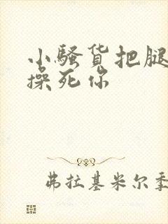 小骚货把腿张开操死你