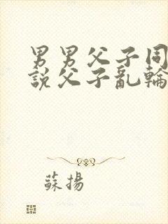 男男父子同穴小说父子乱轮小说