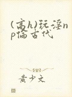 (高h)玩淫np伦古代