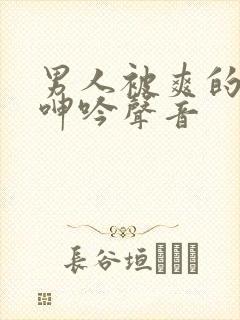 男人被爽的娇喘呻吟声音