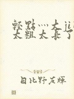 轻点灬大ji巴太粗太长了