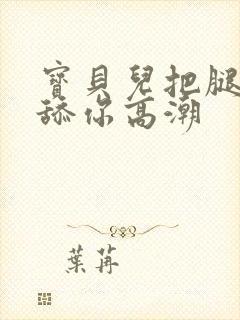 宝贝儿把腿张开舔你高潮